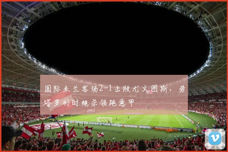 国际米兰客场2-1击败尤文图斯,劳塔罗补时绝杀领跑意甲