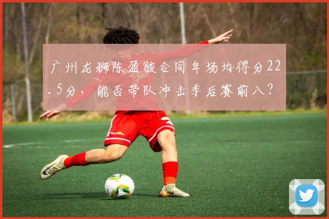 广州龙狮陈盈骏合同年场均得分22.5分，能否带队冲击季后赛前八？