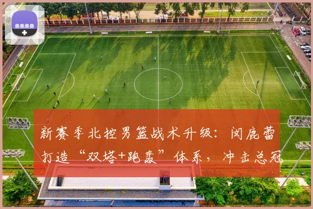 新赛季北控男篮战术升级：闵鹿蕾打造“双塔+跑轰”体系，冲击总冠军