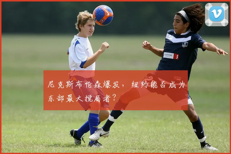 尼克斯布伦森爆发,纽约能否成为东部最大搅局者?