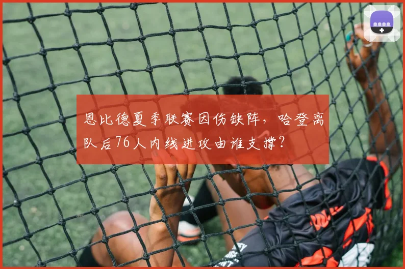 恩比德夏季联赛因伤缺阵,哈登离队后76人内线进攻由谁支撑?
