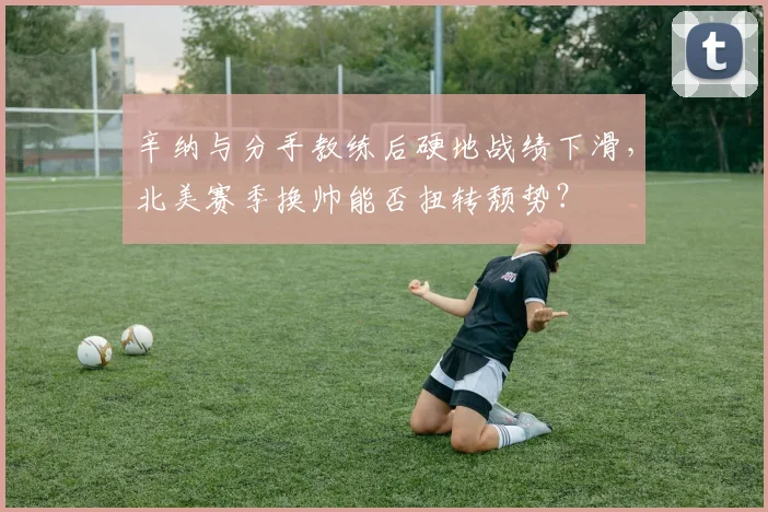 辛纳与分手教练后硬地战绩下滑,北美赛季换帅能否扭转颓势?